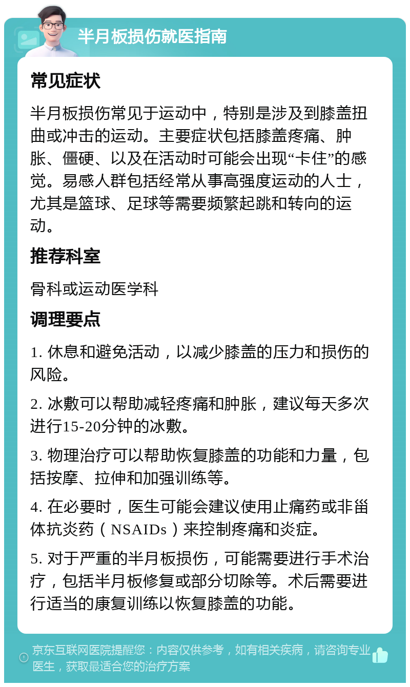 半月板损伤就医指南 常见症状 半月板损伤常见于运动中，特别是涉及到膝盖扭曲或冲击的运动。主要症状包括膝盖疼痛、肿胀、僵硬、以及在活动时可能会出现“卡住”的感觉。易感人群包括经常从事高强度运动的人士，尤其是篮球、足球等需要频繁起跳和转向的运动。 推荐科室 骨科或运动医学科 调理要点 1. 休息和避免活动，以减少膝盖的压力和损伤的风险。 2. 冰敷可以帮助减轻疼痛和肿胀，建议每天多次进行15-20分钟的冰敷。 3. 物理治疗可以帮助恢复膝盖的功能和力量，包括按摩、拉伸和加强训练等。 4. 在必要时，医生可能会建议使用止痛药或非甾体抗炎药（NSAIDs）来控制疼痛和炎症。 5. 对于严重的半月板损伤，可能需要进行手术治疗，包括半月板修复或部分切除等。术后需要进行适当的康复训练以恢复膝盖的功能。