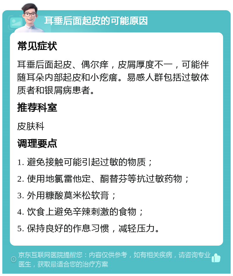 耳垂后面起皮的可能原因 常见症状 耳垂后面起皮、偶尔痒，皮屑厚度不一，可能伴随耳朵内部起皮和小疙瘩。易感人群包括过敏体质者和银屑病患者。 推荐科室 皮肤科 调理要点 1. 避免接触可能引起过敏的物质； 2. 使用地氯雷他定、酮替芬等抗过敏药物； 3. 外用糠酸莫米松软膏； 4. 饮食上避免辛辣刺激的食物； 5. 保持良好的作息习惯，减轻压力。