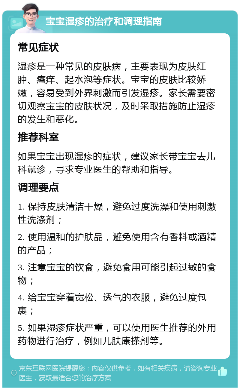 宝宝湿疹的治疗和调理指南 常见症状 湿疹是一种常见的皮肤病，主要表现为皮肤红肿、瘙痒、起水泡等症状。宝宝的皮肤比较娇嫩，容易受到外界刺激而引发湿疹。家长需要密切观察宝宝的皮肤状况，及时采取措施防止湿疹的发生和恶化。 推荐科室 如果宝宝出现湿疹的症状，建议家长带宝宝去儿科就诊，寻求专业医生的帮助和指导。 调理要点 1. 保持皮肤清洁干燥，避免过度洗澡和使用刺激性洗涤剂； 2. 使用温和的护肤品，避免使用含有香料或酒精的产品； 3. 注意宝宝的饮食，避免食用可能引起过敏的食物； 4. 给宝宝穿着宽松、透气的衣服，避免过度包裹； 5. 如果湿疹症状严重，可以使用医生推荐的外用药物进行治疗，例如儿肤康搽剂等。