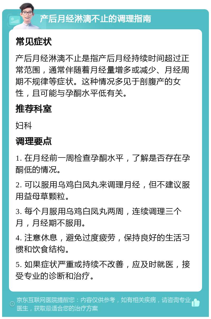 产后月经淋漓不止的调理指南 常见症状 产后月经淋漓不止是指产后月经持续时间超过正常范围，通常伴随着月经量增多或减少、月经周期不规律等症状。这种情况多见于剖腹产的女性，且可能与孕酮水平低有关。 推荐科室 妇科 调理要点 1. 在月经前一周检查孕酮水平，了解是否存在孕酮低的情况。 2. 可以服用乌鸡白凤丸来调理月经，但不建议服用益母草颗粒。 3. 每个月服用乌鸡白凤丸两周，连续调理三个月，月经期不服用。 4. 注意休息，避免过度疲劳，保持良好的生活习惯和饮食结构。 5. 如果症状严重或持续不改善，应及时就医，接受专业的诊断和治疗。