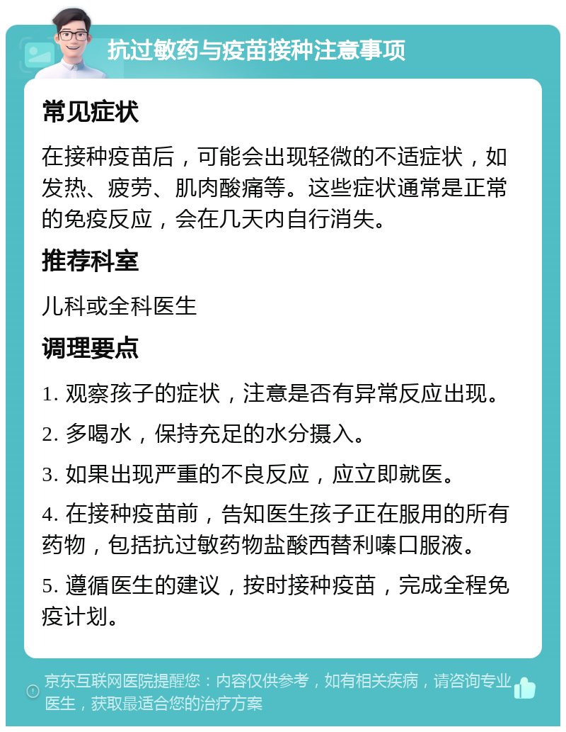 抗过敏药与疫苗接种注意事项 常见症状 在接种疫苗后，可能会出现轻微的不适症状，如发热、疲劳、肌肉酸痛等。这些症状通常是正常的免疫反应，会在几天内自行消失。 推荐科室 儿科或全科医生 调理要点 1. 观察孩子的症状，注意是否有异常反应出现。 2. 多喝水，保持充足的水分摄入。 3. 如果出现严重的不良反应，应立即就医。 4. 在接种疫苗前，告知医生孩子正在服用的所有药物，包括抗过敏药物盐酸西替利嗪口服液。 5. 遵循医生的建议，按时接种疫苗，完成全程免疫计划。