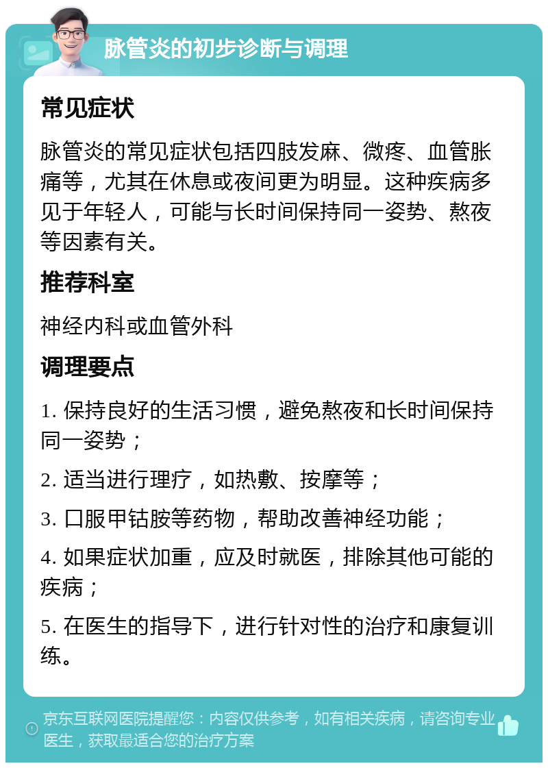 脉管炎的初步诊断与调理 常见症状 脉管炎的常见症状包括四肢发麻、微疼、血管胀痛等，尤其在休息或夜间更为明显。这种疾病多见于年轻人，可能与长时间保持同一姿势、熬夜等因素有关。 推荐科室 神经内科或血管外科 调理要点 1. 保持良好的生活习惯，避免熬夜和长时间保持同一姿势； 2. 适当进行理疗，如热敷、按摩等； 3. 口服甲钴胺等药物，帮助改善神经功能； 4. 如果症状加重，应及时就医，排除其他可能的疾病； 5. 在医生的指导下，进行针对性的治疗和康复训练。