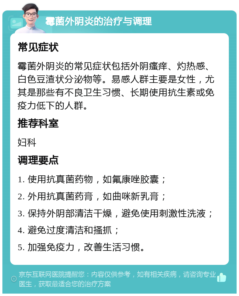 霉菌外阴炎的治疗与调理 常见症状 霉菌外阴炎的常见症状包括外阴瘙痒、灼热感、白色豆渣状分泌物等。易感人群主要是女性，尤其是那些有不良卫生习惯、长期使用抗生素或免疫力低下的人群。 推荐科室 妇科 调理要点 1. 使用抗真菌药物，如氟康唑胶囊； 2. 外用抗真菌药膏，如曲咪新乳膏； 3. 保持外阴部清洁干燥，避免使用刺激性洗液； 4. 避免过度清洁和搔抓； 5. 加强免疫力，改善生活习惯。