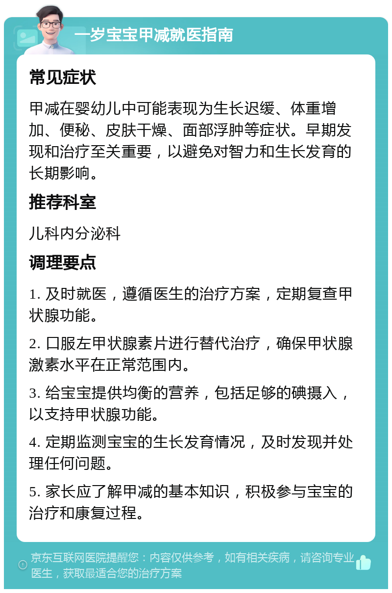 一岁宝宝甲减就医指南 常见症状 甲减在婴幼儿中可能表现为生长迟缓、体重增加、便秘、皮肤干燥、面部浮肿等症状。早期发现和治疗至关重要，以避免对智力和生长发育的长期影响。 推荐科室 儿科内分泌科 调理要点 1. 及时就医，遵循医生的治疗方案，定期复查甲状腺功能。 2. 口服左甲状腺素片进行替代治疗，确保甲状腺激素水平在正常范围内。 3. 给宝宝提供均衡的营养，包括足够的碘摄入，以支持甲状腺功能。 4. 定期监测宝宝的生长发育情况，及时发现并处理任何问题。 5. 家长应了解甲减的基本知识，积极参与宝宝的治疗和康复过程。