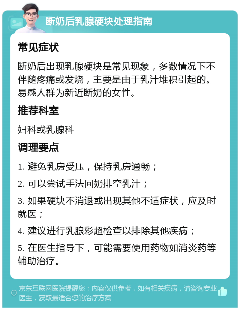 断奶后乳腺硬块处理指南 常见症状 断奶后出现乳腺硬块是常见现象，多数情况下不伴随疼痛或发烧，主要是由于乳汁堆积引起的。易感人群为新近断奶的女性。 推荐科室 妇科或乳腺科 调理要点 1. 避免乳房受压，保持乳房通畅； 2. 可以尝试手法回奶排空乳汁； 3. 如果硬块不消退或出现其他不适症状，应及时就医； 4. 建议进行乳腺彩超检查以排除其他疾病； 5. 在医生指导下，可能需要使用药物如消炎药等辅助治疗。