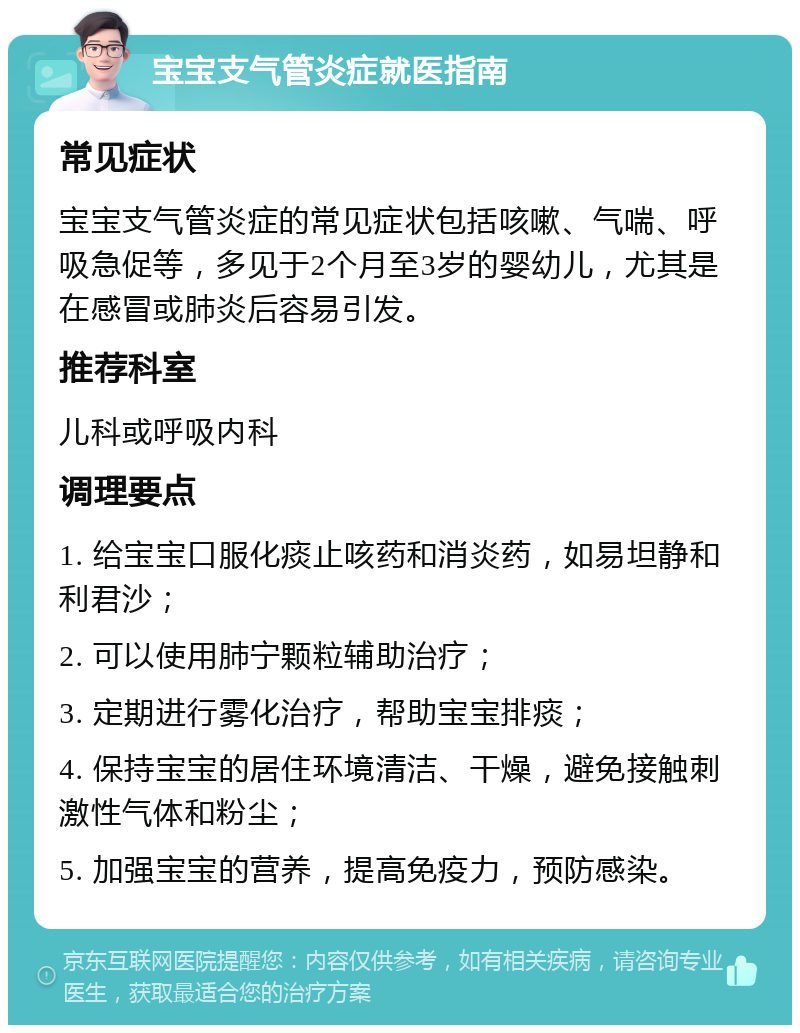 宝宝支气管炎症就医指南 常见症状 宝宝支气管炎症的常见症状包括咳嗽、气喘、呼吸急促等，多见于2个月至3岁的婴幼儿，尤其是在感冒或肺炎后容易引发。 推荐科室 儿科或呼吸内科 调理要点 1. 给宝宝口服化痰止咳药和消炎药，如易坦静和利君沙； 2. 可以使用肺宁颗粒辅助治疗； 3. 定期进行雾化治疗，帮助宝宝排痰； 4. 保持宝宝的居住环境清洁、干燥，避免接触刺激性气体和粉尘； 5. 加强宝宝的营养，提高免疫力，预防感染。