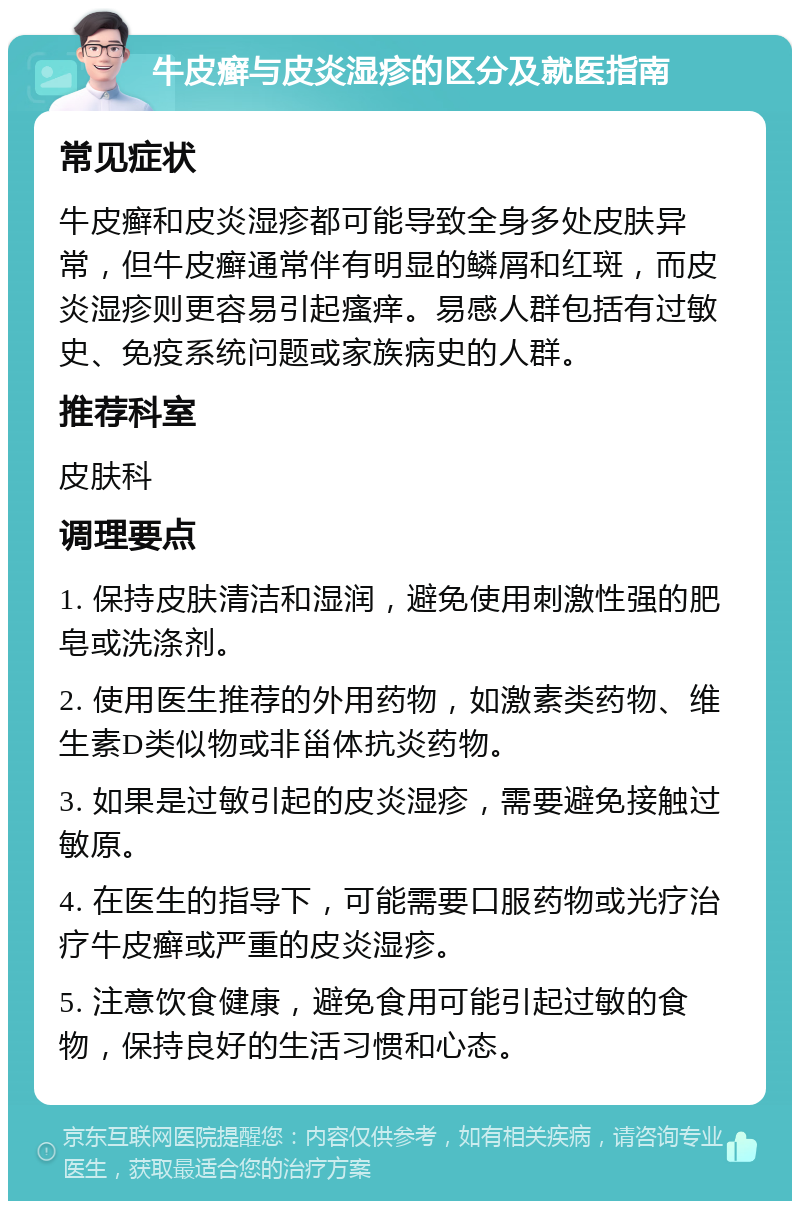 牛皮癣与皮炎湿疹的区分及就医指南 常见症状 牛皮癣和皮炎湿疹都可能导致全身多处皮肤异常，但牛皮癣通常伴有明显的鳞屑和红斑，而皮炎湿疹则更容易引起瘙痒。易感人群包括有过敏史、免疫系统问题或家族病史的人群。 推荐科室 皮肤科 调理要点 1. 保持皮肤清洁和湿润，避免使用刺激性强的肥皂或洗涤剂。 2. 使用医生推荐的外用药物，如激素类药物、维生素D类似物或非甾体抗炎药物。 3. 如果是过敏引起的皮炎湿疹，需要避免接触过敏原。 4. 在医生的指导下，可能需要口服药物或光疗治疗牛皮癣或严重的皮炎湿疹。 5. 注意饮食健康，避免食用可能引起过敏的食物，保持良好的生活习惯和心态。