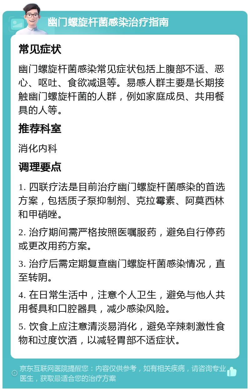 幽门螺旋杆菌感染治疗指南 常见症状 幽门螺旋杆菌感染常见症状包括上腹部不适、恶心、呕吐、食欲减退等。易感人群主要是长期接触幽门螺旋杆菌的人群，例如家庭成员、共用餐具的人等。 推荐科室 消化内科 调理要点 1. 四联疗法是目前治疗幽门螺旋杆菌感染的首选方案，包括质子泵抑制剂、克拉霉素、阿莫西林和甲硝唑。 2. 治疗期间需严格按照医嘱服药，避免自行停药或更改用药方案。 3. 治疗后需定期复查幽门螺旋杆菌感染情况，直至转阴。 4. 在日常生活中，注意个人卫生，避免与他人共用餐具和口腔器具，减少感染风险。 5. 饮食上应注意清淡易消化，避免辛辣刺激性食物和过度饮酒，以减轻胃部不适症状。