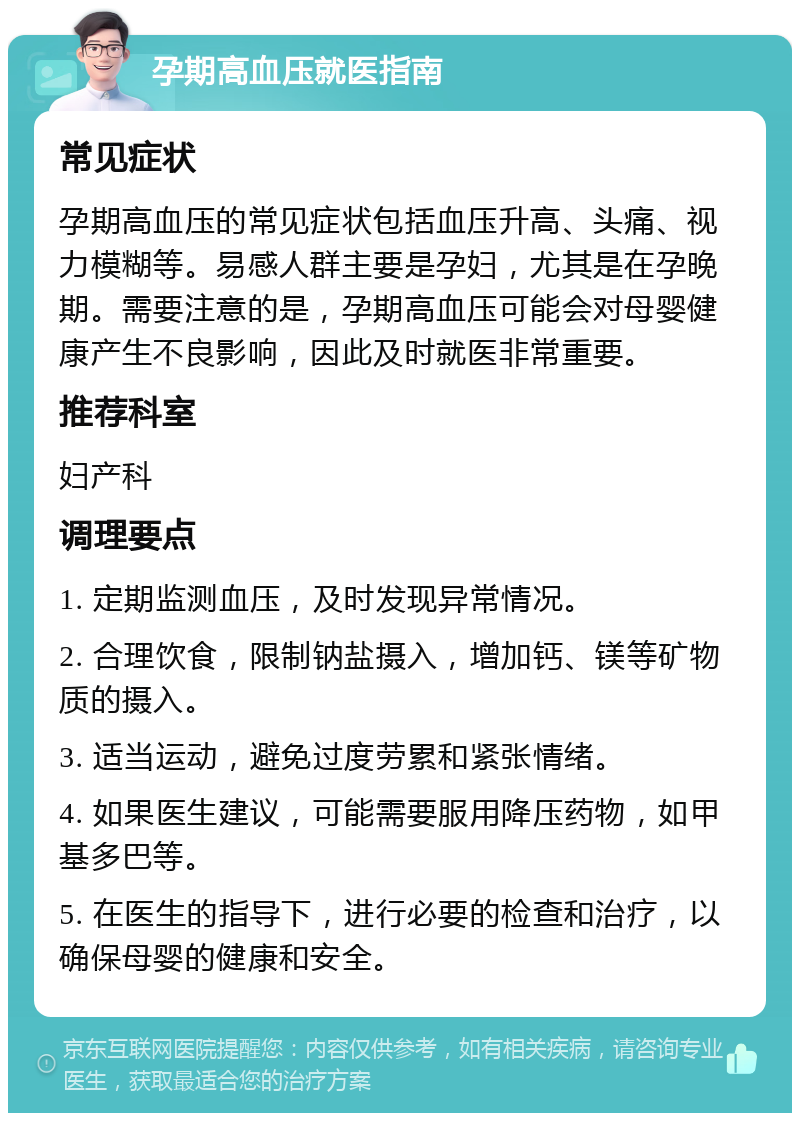 孕期高血压就医指南 常见症状 孕期高血压的常见症状包括血压升高、头痛、视力模糊等。易感人群主要是孕妇，尤其是在孕晚期。需要注意的是，孕期高血压可能会对母婴健康产生不良影响，因此及时就医非常重要。 推荐科室 妇产科 调理要点 1. 定期监测血压，及时发现异常情况。 2. 合理饮食，限制钠盐摄入，增加钙、镁等矿物质的摄入。 3. 适当运动，避免过度劳累和紧张情绪。 4. 如果医生建议，可能需要服用降压药物，如甲基多巴等。 5. 在医生的指导下，进行必要的检查和治疗，以确保母婴的健康和安全。