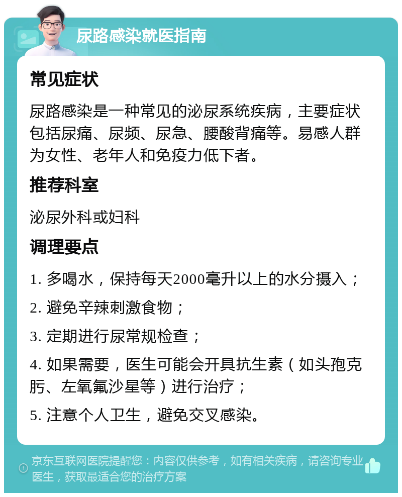 尿路感染就医指南 常见症状 尿路感染是一种常见的泌尿系统疾病，主要症状包括尿痛、尿频、尿急、腰酸背痛等。易感人群为女性、老年人和免疫力低下者。 推荐科室 泌尿外科或妇科 调理要点 1. 多喝水，保持每天2000毫升以上的水分摄入； 2. 避免辛辣刺激食物； 3. 定期进行尿常规检查； 4. 如果需要，医生可能会开具抗生素（如头孢克肟、左氧氟沙星等）进行治疗； 5. 注意个人卫生，避免交叉感染。