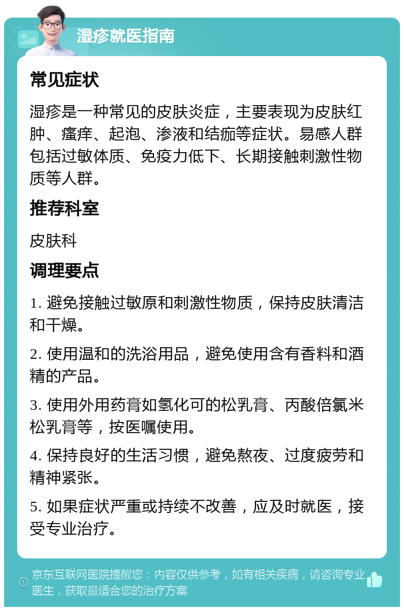 湿疹就医指南 常见症状 湿疹是一种常见的皮肤炎症，主要表现为皮肤红肿、瘙痒、起泡、渗液和结痂等症状。易感人群包括过敏体质、免疫力低下、长期接触刺激性物质等人群。 推荐科室 皮肤科 调理要点 1. 避免接触过敏原和刺激性物质，保持皮肤清洁和干燥。 2. 使用温和的洗浴用品，避免使用含有香料和酒精的产品。 3. 使用外用药膏如氢化可的松乳膏、丙酸倍氯米松乳膏等，按医嘱使用。 4. 保持良好的生活习惯，避免熬夜、过度疲劳和精神紧张。 5. 如果症状严重或持续不改善，应及时就医，接受专业治疗。