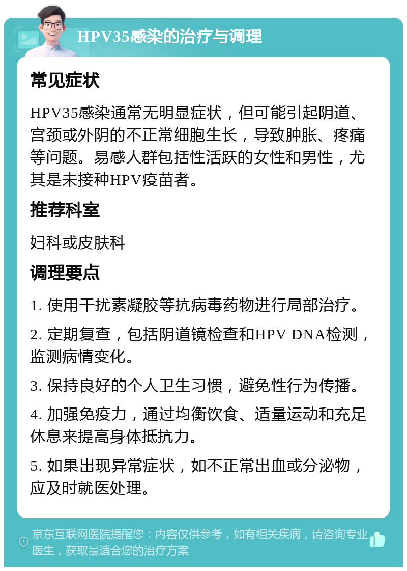 HPV35感染的治疗与调理 常见症状 HPV35感染通常无明显症状，但可能引起阴道、宫颈或外阴的不正常细胞生长，导致肿胀、疼痛等问题。易感人群包括性活跃的女性和男性，尤其是未接种HPV疫苗者。 推荐科室 妇科或皮肤科 调理要点 1. 使用干扰素凝胶等抗病毒药物进行局部治疗。 2. 定期复查，包括阴道镜检查和HPV DNA检测，监测病情变化。 3. 保持良好的个人卫生习惯，避免性行为传播。 4. 加强免疫力，通过均衡饮食、适量运动和充足休息来提高身体抵抗力。 5. 如果出现异常症状，如不正常出血或分泌物，应及时就医处理。