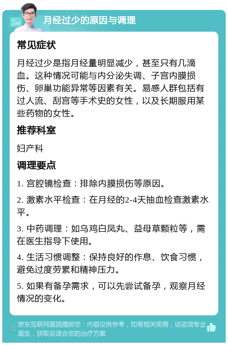 月经过少的原因与调理 常见症状 月经过少是指月经量明显减少，甚至只有几滴血。这种情况可能与内分泌失调、子宫内膜损伤、卵巢功能异常等因素有关。易感人群包括有过人流、刮宫等手术史的女性，以及长期服用某些药物的女性。 推荐科室 妇产科 调理要点 1. 宫腔镜检查：排除内膜损伤等原因。 2. 激素水平检查：在月经的2-4天抽血检查激素水平。 3. 中药调理：如乌鸡白凤丸、益母草颗粒等，需在医生指导下使用。 4. 生活习惯调整：保持良好的作息、饮食习惯，避免过度劳累和精神压力。 5. 如果有备孕需求，可以先尝试备孕，观察月经情况的变化。