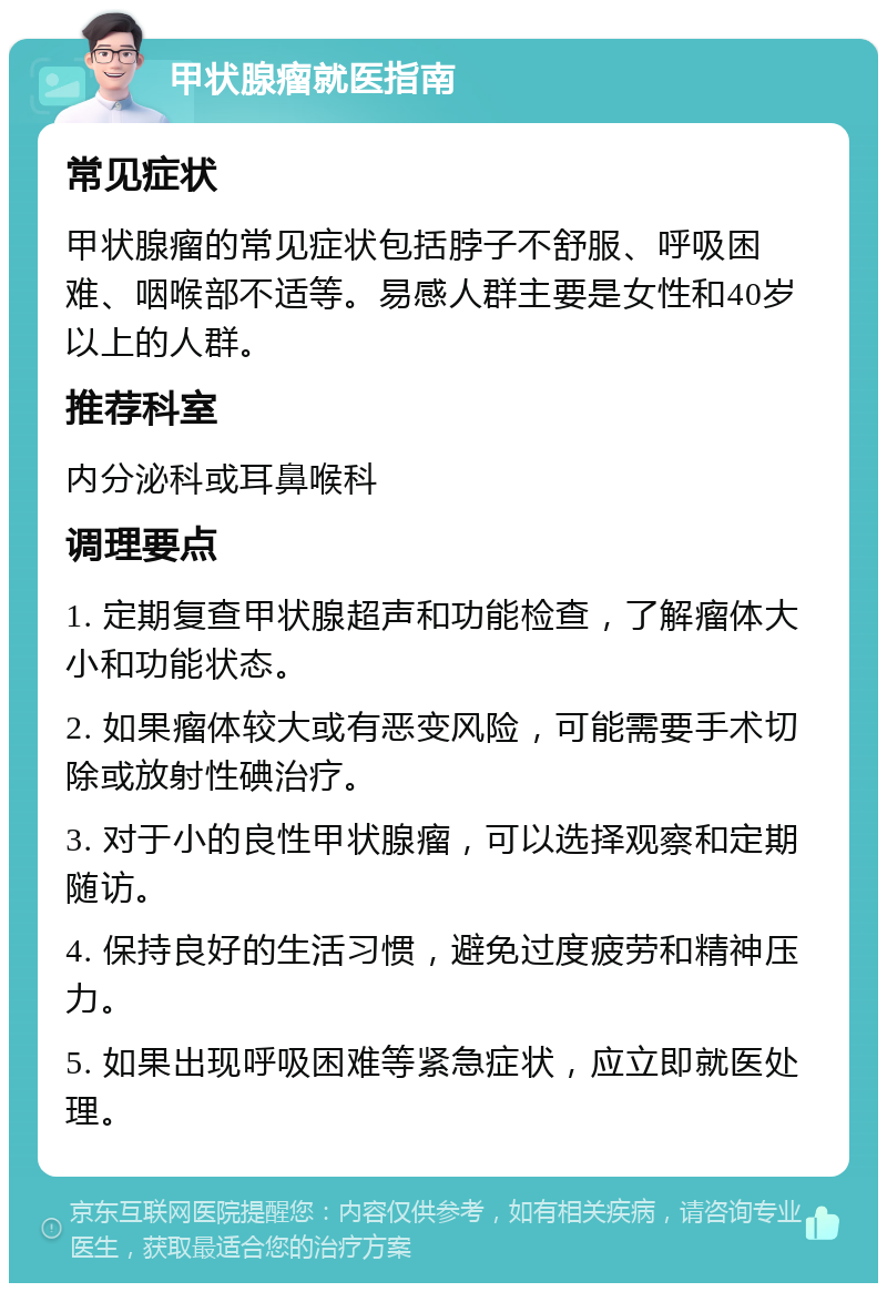 甲状腺瘤就医指南 常见症状 甲状腺瘤的常见症状包括脖子不舒服、呼吸困难、咽喉部不适等。易感人群主要是女性和40岁以上的人群。 推荐科室 内分泌科或耳鼻喉科 调理要点 1. 定期复查甲状腺超声和功能检查，了解瘤体大小和功能状态。 2. 如果瘤体较大或有恶变风险，可能需要手术切除或放射性碘治疗。 3. 对于小的良性甲状腺瘤，可以选择观察和定期随访。 4. 保持良好的生活习惯，避免过度疲劳和精神压力。 5. 如果出现呼吸困难等紧急症状，应立即就医处理。