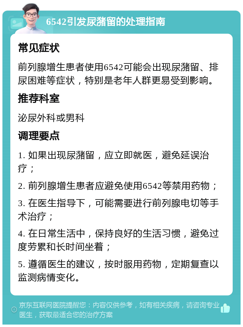 6542引发尿潴留的处理指南 常见症状 前列腺增生患者使用6542可能会出现尿潴留、排尿困难等症状，特别是老年人群更易受到影响。 推荐科室 泌尿外科或男科 调理要点 1. 如果出现尿潴留，应立即就医，避免延误治疗； 2. 前列腺增生患者应避免使用6542等禁用药物； 3. 在医生指导下，可能需要进行前列腺电切等手术治疗； 4. 在日常生活中，保持良好的生活习惯，避免过度劳累和长时间坐着； 5. 遵循医生的建议，按时服用药物，定期复查以监测病情变化。