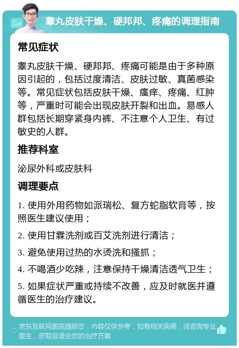 睾丸皮肤干燥、硬邦邦、疼痛的调理指南 常见症状 睾丸皮肤干燥、硬邦邦、疼痛可能是由于多种原因引起的，包括过度清洁、皮肤过敏、真菌感染等。常见症状包括皮肤干燥、瘙痒、疼痛、红肿等，严重时可能会出现皮肤开裂和出血。易感人群包括长期穿紧身内裤、不注意个人卫生、有过敏史的人群。 推荐科室 泌尿外科或皮肤科 调理要点 1. 使用外用药物如派瑞松、复方蛇脂软膏等，按照医生建议使用； 2. 使用甘霖洗剂或百艾洗剂进行清洁； 3. 避免使用过热的水烫洗和搔抓； 4. 不喝酒少吃辣，注意保持干燥清洁透气卫生； 5. 如果症状严重或持续不改善，应及时就医并遵循医生的治疗建议。