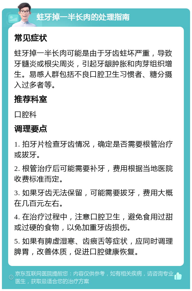 蛀牙掉一半长肉的处理指南 常见症状 蛀牙掉一半长肉可能是由于牙齿蛀坏严重，导致牙髓炎或根尖周炎，引起牙龈肿胀和肉芽组织增生。易感人群包括不良口腔卫生习惯者、糖分摄入过多者等。 推荐科室 口腔科 调理要点 1. 拍牙片检查牙齿情况，确定是否需要根管治疗或拔牙。 2. 根管治疗后可能需要补牙，费用根据当地医院收费标准而定。 3. 如果牙齿无法保留，可能需要拔牙，费用大概在几百元左右。 4. 在治疗过程中，注意口腔卫生，避免食用过甜或过硬的食物，以免加重牙齿损伤。 5. 如果有脾虚湿寒、齿痕舌等症状，应同时调理脾胃，改善体质，促进口腔健康恢复。