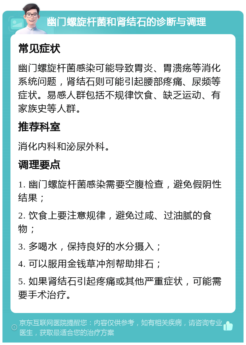 幽门螺旋杆菌和肾结石的诊断与调理 常见症状 幽门螺旋杆菌感染可能导致胃炎、胃溃疡等消化系统问题，肾结石则可能引起腰部疼痛、尿频等症状。易感人群包括不规律饮食、缺乏运动、有家族史等人群。 推荐科室 消化内科和泌尿外科。 调理要点 1. 幽门螺旋杆菌感染需要空腹检查，避免假阴性结果； 2. 饮食上要注意规律，避免过咸、过油腻的食物； 3. 多喝水，保持良好的水分摄入； 4. 可以服用金钱草冲剂帮助排石； 5. 如果肾结石引起疼痛或其他严重症状，可能需要手术治疗。