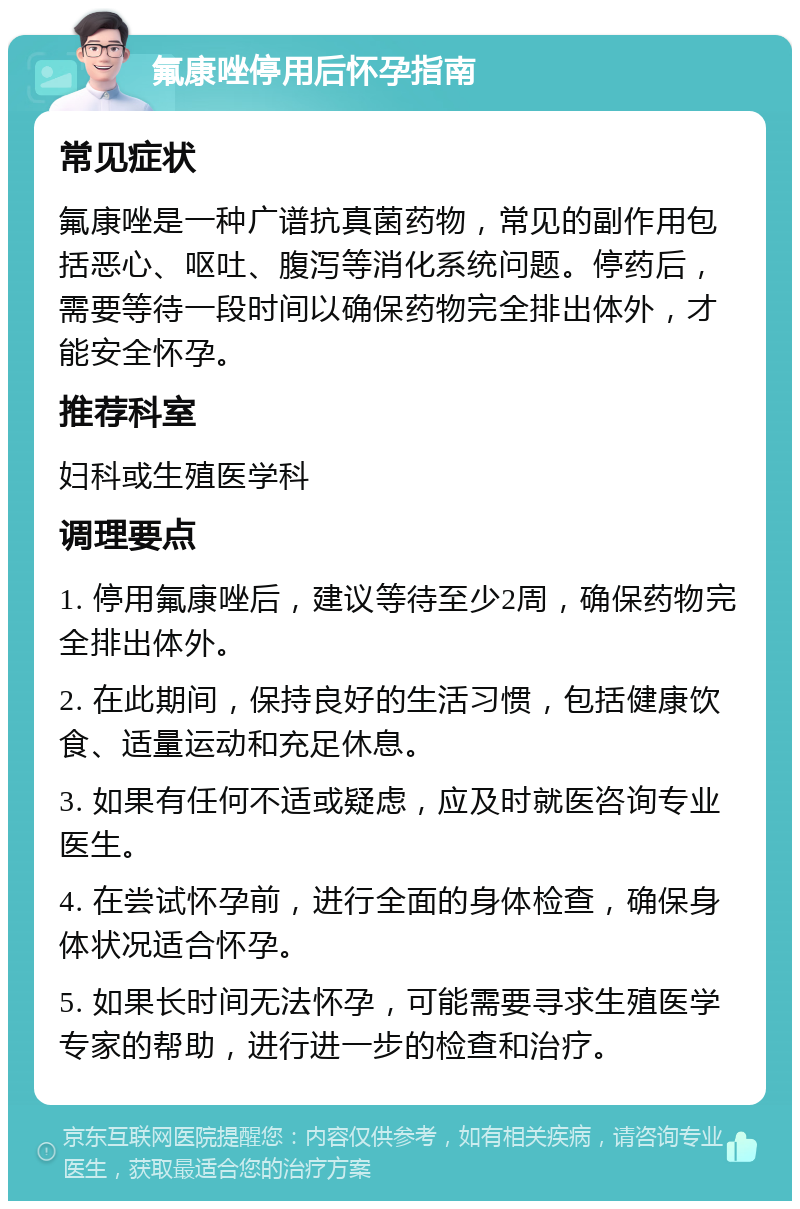 氟康唑停用后怀孕指南 常见症状 氟康唑是一种广谱抗真菌药物，常见的副作用包括恶心、呕吐、腹泻等消化系统问题。停药后，需要等待一段时间以确保药物完全排出体外，才能安全怀孕。 推荐科室 妇科或生殖医学科 调理要点 1. 停用氟康唑后，建议等待至少2周，确保药物完全排出体外。 2. 在此期间，保持良好的生活习惯，包括健康饮食、适量运动和充足休息。 3. 如果有任何不适或疑虑，应及时就医咨询专业医生。 4. 在尝试怀孕前，进行全面的身体检查，确保身体状况适合怀孕。 5. 如果长时间无法怀孕，可能需要寻求生殖医学专家的帮助，进行进一步的检查和治疗。