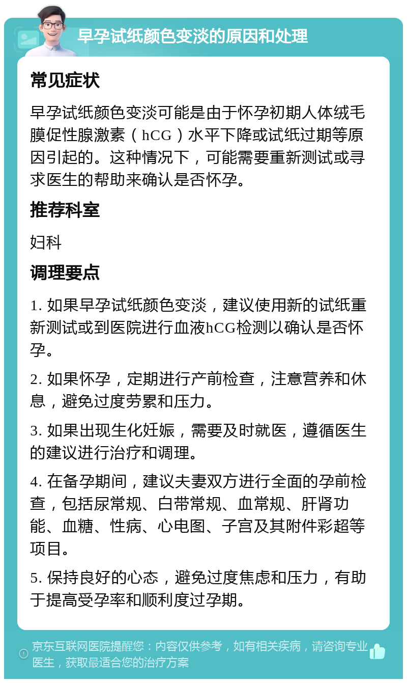 早孕试纸颜色变淡的原因和处理 常见症状 早孕试纸颜色变淡可能是由于怀孕初期人体绒毛膜促性腺激素（hCG）水平下降或试纸过期等原因引起的。这种情况下，可能需要重新测试或寻求医生的帮助来确认是否怀孕。 推荐科室 妇科 调理要点 1. 如果早孕试纸颜色变淡，建议使用新的试纸重新测试或到医院进行血液hCG检测以确认是否怀孕。 2. 如果怀孕，定期进行产前检查，注意营养和休息，避免过度劳累和压力。 3. 如果出现生化妊娠，需要及时就医，遵循医生的建议进行治疗和调理。 4. 在备孕期间，建议夫妻双方进行全面的孕前检查，包括尿常规、白带常规、血常规、肝肾功能、血糖、性病、心电图、子宫及其附件彩超等项目。 5. 保持良好的心态，避免过度焦虑和压力，有助于提高受孕率和顺利度过孕期。