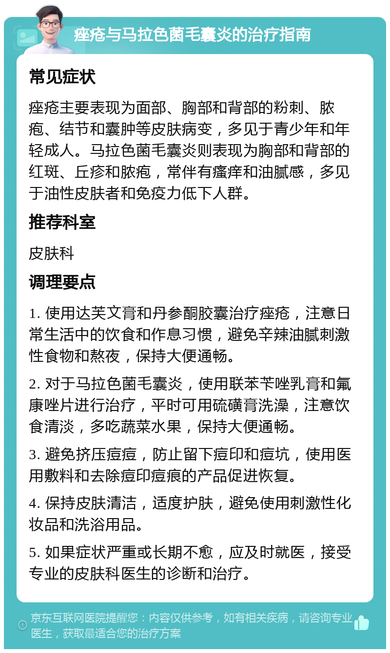 痤疮与马拉色菌毛囊炎的治疗指南 常见症状 痤疮主要表现为面部、胸部和背部的粉刺、脓疱、结节和囊肿等皮肤病变，多见于青少年和年轻成人。马拉色菌毛囊炎则表现为胸部和背部的红斑、丘疹和脓疱，常伴有瘙痒和油腻感，多见于油性皮肤者和免疫力低下人群。 推荐科室 皮肤科 调理要点 1. 使用达芙文膏和丹参酮胶囊治疗痤疮，注意日常生活中的饮食和作息习惯，避免辛辣油腻刺激性食物和熬夜，保持大便通畅。 2. 对于马拉色菌毛囊炎，使用联苯苄唑乳膏和氟康唑片进行治疗，平时可用硫磺膏洗澡，注意饮食清淡，多吃蔬菜水果，保持大便通畅。 3. 避免挤压痘痘，防止留下痘印和痘坑，使用医用敷料和去除痘印痘痕的产品促进恢复。 4. 保持皮肤清洁，适度护肤，避免使用刺激性化妆品和洗浴用品。 5. 如果症状严重或长期不愈，应及时就医，接受专业的皮肤科医生的诊断和治疗。