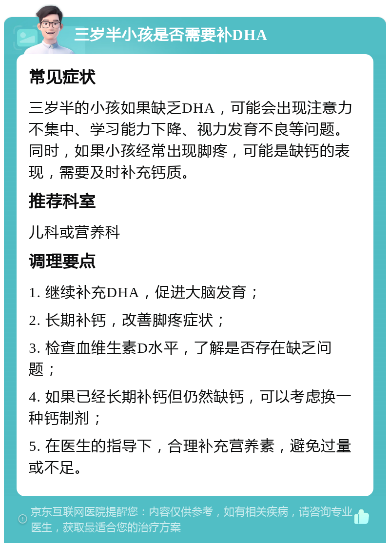 三岁半小孩是否需要补DHA 常见症状 三岁半的小孩如果缺乏DHA，可能会出现注意力不集中、学习能力下降、视力发育不良等问题。同时，如果小孩经常出现脚疼，可能是缺钙的表现，需要及时补充钙质。 推荐科室 儿科或营养科 调理要点 1. 继续补充DHA，促进大脑发育； 2. 长期补钙，改善脚疼症状； 3. 检查血维生素D水平，了解是否存在缺乏问题； 4. 如果已经长期补钙但仍然缺钙，可以考虑换一种钙制剂； 5. 在医生的指导下，合理补充营养素，避免过量或不足。