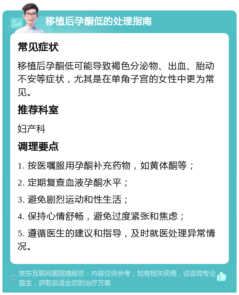 移植后孕酮低的处理指南 常见症状 移植后孕酮低可能导致褐色分泌物、出血、胎动不安等症状，尤其是在单角子宫的女性中更为常见。 推荐科室 妇产科 调理要点 1. 按医嘱服用孕酮补充药物，如黄体酮等； 2. 定期复查血液孕酮水平； 3. 避免剧烈运动和性生活； 4. 保持心情舒畅，避免过度紧张和焦虑； 5. 遵循医生的建议和指导，及时就医处理异常情况。