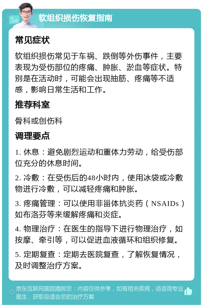 软组织损伤恢复指南 常见症状 软组织损伤常见于车祸、跌倒等外伤事件，主要表现为受伤部位的疼痛、肿胀、淤血等症状。特别是在活动时，可能会出现抽筋、疼痛等不适感，影响日常生活和工作。 推荐科室 骨科或创伤科 调理要点 1. 休息：避免剧烈运动和重体力劳动，给受伤部位充分的休息时间。 2. 冷敷：在受伤后的48小时内，使用冰袋或冷敷物进行冷敷，可以减轻疼痛和肿胀。 3. 疼痛管理：可以使用非甾体抗炎药（NSAIDs）如布洛芬等来缓解疼痛和炎症。 4. 物理治疗：在医生的指导下进行物理治疗，如按摩、牵引等，可以促进血液循环和组织修复。 5. 定期复查：定期去医院复查，了解恢复情况，及时调整治疗方案。