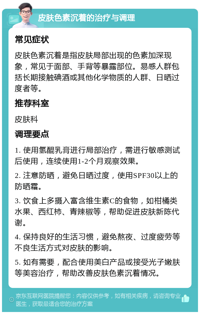 皮肤色素沉着的治疗与调理 常见症状 皮肤色素沉着是指皮肤局部出现的色素加深现象，常见于面部、手背等暴露部位。易感人群包括长期接触碘酒或其他化学物质的人群、日晒过度者等。 推荐科室 皮肤科 调理要点 1. 使用氢醌乳膏进行局部治疗，需进行敏感测试后使用，连续使用1-2个月观察效果。 2. 注意防晒，避免日晒过度，使用SPF30以上的防晒霜。 3. 饮食上多摄入富含维生素C的食物，如柑橘类水果、西红柿、青辣椒等，帮助促进皮肤新陈代谢。 4. 保持良好的生活习惯，避免熬夜、过度疲劳等不良生活方式对皮肤的影响。 5. 如有需要，配合使用美白产品或接受光子嫩肤等美容治疗，帮助改善皮肤色素沉着情况。