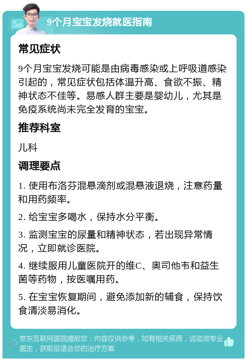 9个月宝宝发烧就医指南 常见症状 9个月宝宝发烧可能是由病毒感染或上呼吸道感染引起的，常见症状包括体温升高、食欲不振、精神状态不佳等。易感人群主要是婴幼儿，尤其是免疫系统尚未完全发育的宝宝。 推荐科室 儿科 调理要点 1. 使用布洛芬混悬滴剂或混悬液退烧，注意药量和用药频率。 2. 给宝宝多喝水，保持水分平衡。 3. 监测宝宝的尿量和精神状态，若出现异常情况，立即就诊医院。 4. 继续服用儿童医院开的维C、奥司他韦和益生菌等药物，按医嘱用药。 5. 在宝宝恢复期间，避免添加新的辅食，保持饮食清淡易消化。