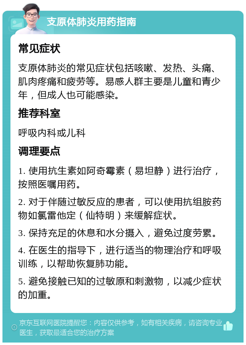 支原体肺炎用药指南 常见症状 支原体肺炎的常见症状包括咳嗽、发热、头痛、肌肉疼痛和疲劳等。易感人群主要是儿童和青少年，但成人也可能感染。 推荐科室 呼吸内科或儿科 调理要点 1. 使用抗生素如阿奇霉素（易坦静）进行治疗，按照医嘱用药。 2. 对于伴随过敏反应的患者，可以使用抗组胺药物如氯雷他定（仙特明）来缓解症状。 3. 保持充足的休息和水分摄入，避免过度劳累。 4. 在医生的指导下，进行适当的物理治疗和呼吸训练，以帮助恢复肺功能。 5. 避免接触已知的过敏原和刺激物，以减少症状的加重。