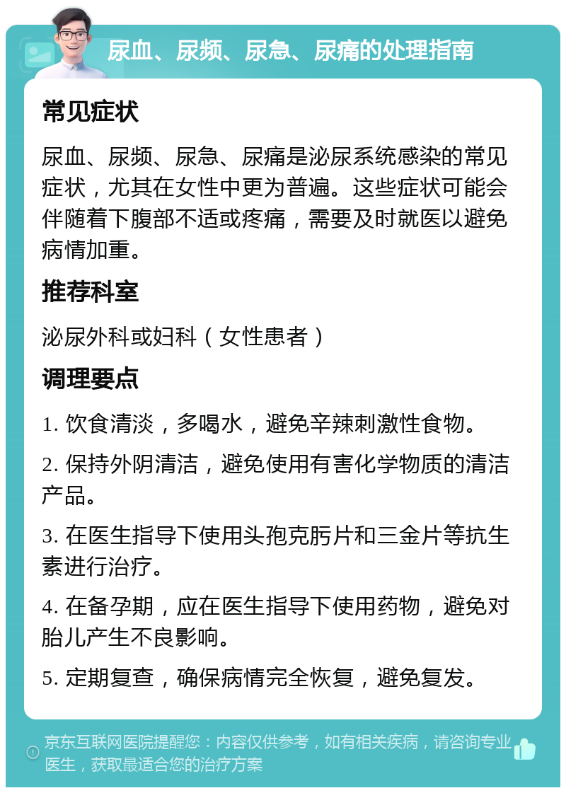 尿血、尿频、尿急、尿痛的处理指南 常见症状 尿血、尿频、尿急、尿痛是泌尿系统感染的常见症状，尤其在女性中更为普遍。这些症状可能会伴随着下腹部不适或疼痛，需要及时就医以避免病情加重。 推荐科室 泌尿外科或妇科（女性患者） 调理要点 1. 饮食清淡，多喝水，避免辛辣刺激性食物。 2. 保持外阴清洁，避免使用有害化学物质的清洁产品。 3. 在医生指导下使用头孢克肟片和三金片等抗生素进行治疗。 4. 在备孕期，应在医生指导下使用药物，避免对胎儿产生不良影响。 5. 定期复查，确保病情完全恢复，避免复发。