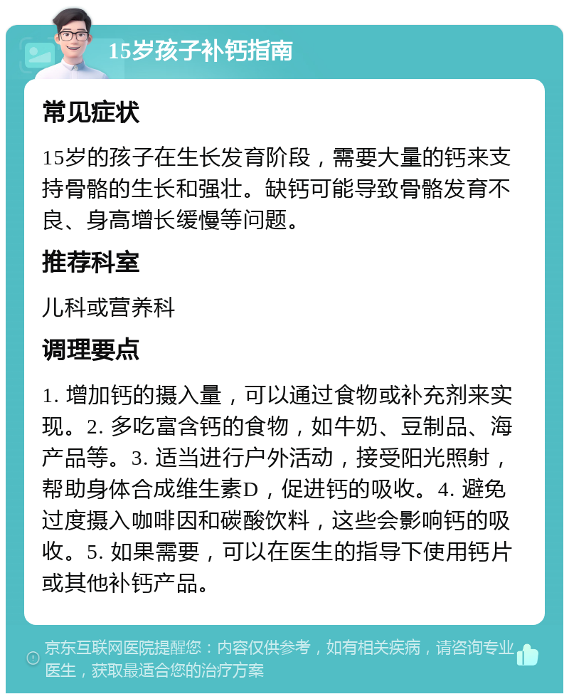 15岁孩子补钙指南 常见症状 15岁的孩子在生长发育阶段，需要大量的钙来支持骨骼的生长和强壮。缺钙可能导致骨骼发育不良、身高增长缓慢等问题。 推荐科室 儿科或营养科 调理要点 1. 增加钙的摄入量，可以通过食物或补充剂来实现。2. 多吃富含钙的食物，如牛奶、豆制品、海产品等。3. 适当进行户外活动，接受阳光照射，帮助身体合成维生素D，促进钙的吸收。4. 避免过度摄入咖啡因和碳酸饮料，这些会影响钙的吸收。5. 如果需要，可以在医生的指导下使用钙片或其他补钙产品。