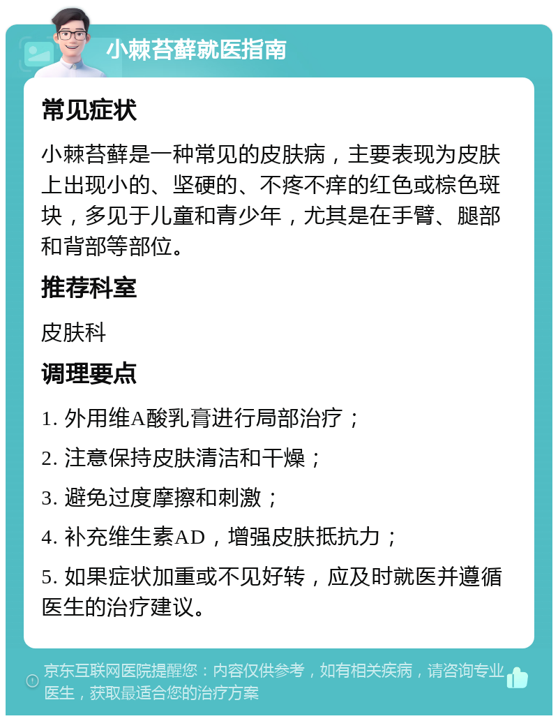 小棘苔藓就医指南 常见症状 小棘苔藓是一种常见的皮肤病，主要表现为皮肤上出现小的、坚硬的、不疼不痒的红色或棕色斑块，多见于儿童和青少年，尤其是在手臂、腿部和背部等部位。 推荐科室 皮肤科 调理要点 1. 外用维A酸乳膏进行局部治疗； 2. 注意保持皮肤清洁和干燥； 3. 避免过度摩擦和刺激； 4. 补充维生素AD，增强皮肤抵抗力； 5. 如果症状加重或不见好转，应及时就医并遵循医生的治疗建议。