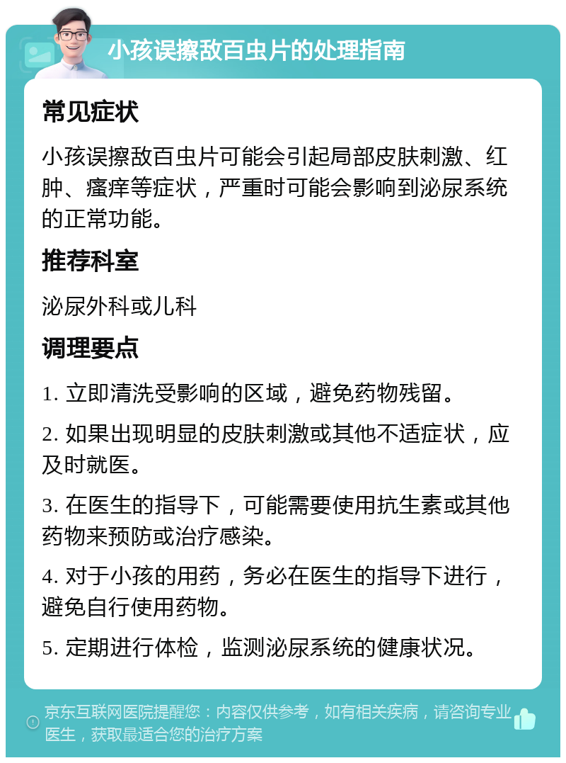 小孩误擦敌百虫片的处理指南 常见症状 小孩误擦敌百虫片可能会引起局部皮肤刺激、红肿、瘙痒等症状，严重时可能会影响到泌尿系统的正常功能。 推荐科室 泌尿外科或儿科 调理要点 1. 立即清洗受影响的区域，避免药物残留。 2. 如果出现明显的皮肤刺激或其他不适症状，应及时就医。 3. 在医生的指导下，可能需要使用抗生素或其他药物来预防或治疗感染。 4. 对于小孩的用药，务必在医生的指导下进行，避免自行使用药物。 5. 定期进行体检，监测泌尿系统的健康状况。