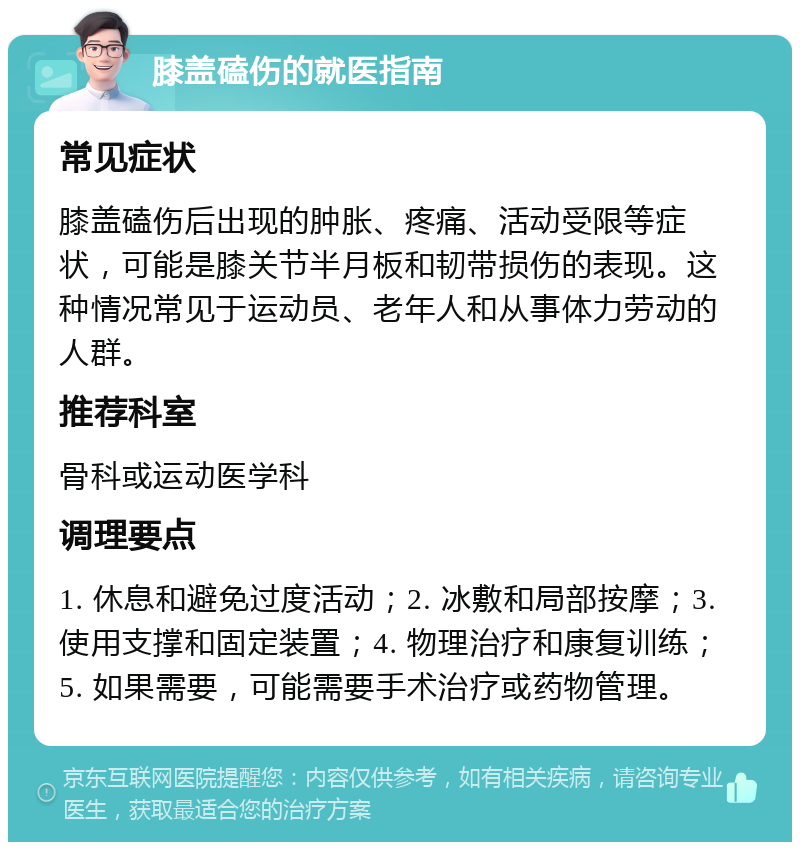 膝盖磕伤的就医指南 常见症状 膝盖磕伤后出现的肿胀、疼痛、活动受限等症状，可能是膝关节半月板和韧带损伤的表现。这种情况常见于运动员、老年人和从事体力劳动的人群。 推荐科室 骨科或运动医学科 调理要点 1. 休息和避免过度活动；2. 冰敷和局部按摩；3. 使用支撑和固定装置；4. 物理治疗和康复训练；5. 如果需要，可能需要手术治疗或药物管理。