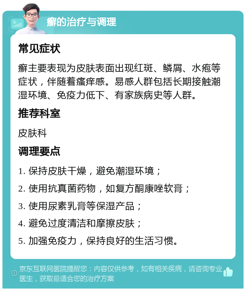 癣的治疗与调理 常见症状 癣主要表现为皮肤表面出现红斑、鳞屑、水疱等症状，伴随着瘙痒感。易感人群包括长期接触潮湿环境、免疫力低下、有家族病史等人群。 推荐科室 皮肤科 调理要点 1. 保持皮肤干燥，避免潮湿环境； 2. 使用抗真菌药物，如复方酮康唑软膏； 3. 使用尿素乳膏等保湿产品； 4. 避免过度清洁和摩擦皮肤； 5. 加强免疫力，保持良好的生活习惯。