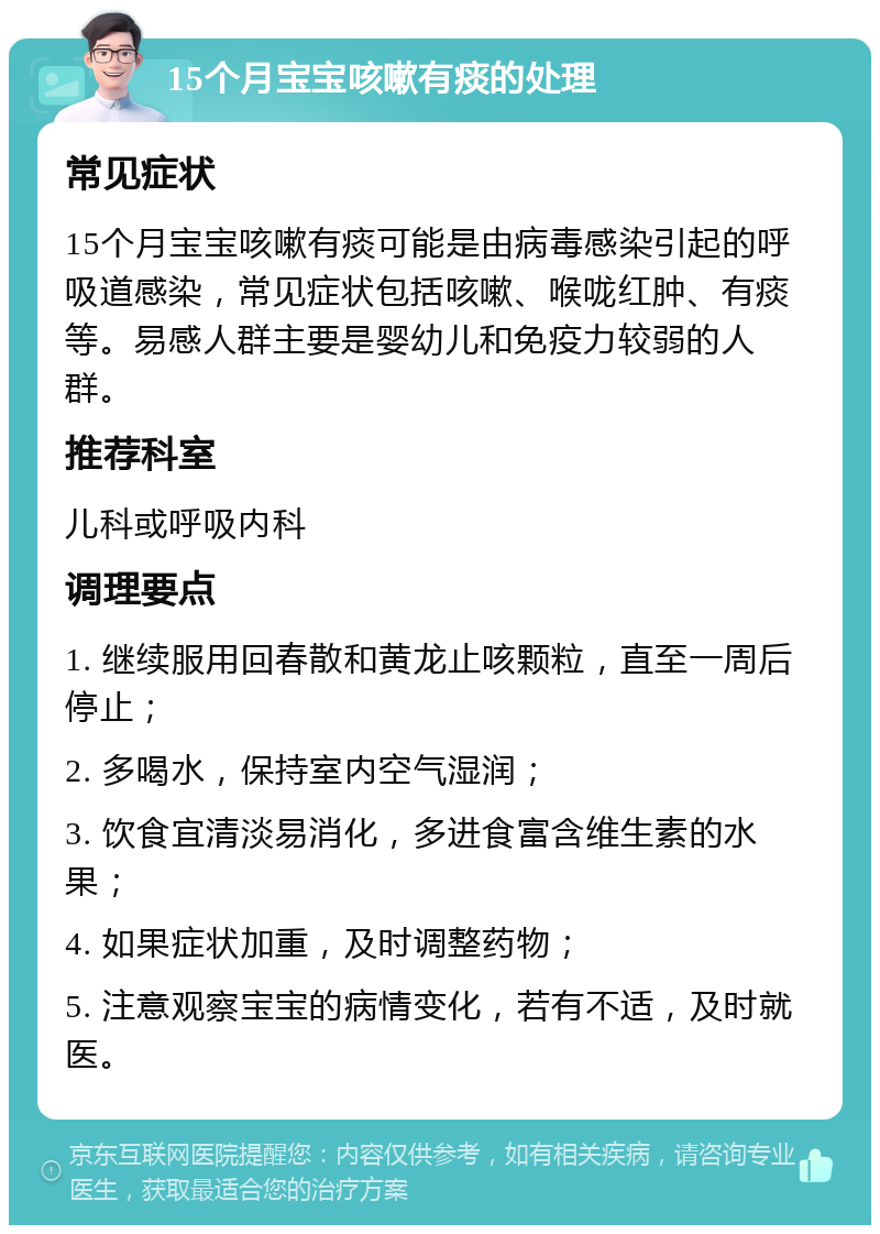 15个月宝宝咳嗽有痰的处理 常见症状 15个月宝宝咳嗽有痰可能是由病毒感染引起的呼吸道感染，常见症状包括咳嗽、喉咙红肿、有痰等。易感人群主要是婴幼儿和免疫力较弱的人群。 推荐科室 儿科或呼吸内科 调理要点 1. 继续服用回春散和黄龙止咳颗粒，直至一周后停止； 2. 多喝水，保持室内空气湿润； 3. 饮食宜清淡易消化，多进食富含维生素的水果； 4. 如果症状加重，及时调整药物； 5. 注意观察宝宝的病情变化，若有不适，及时就医。