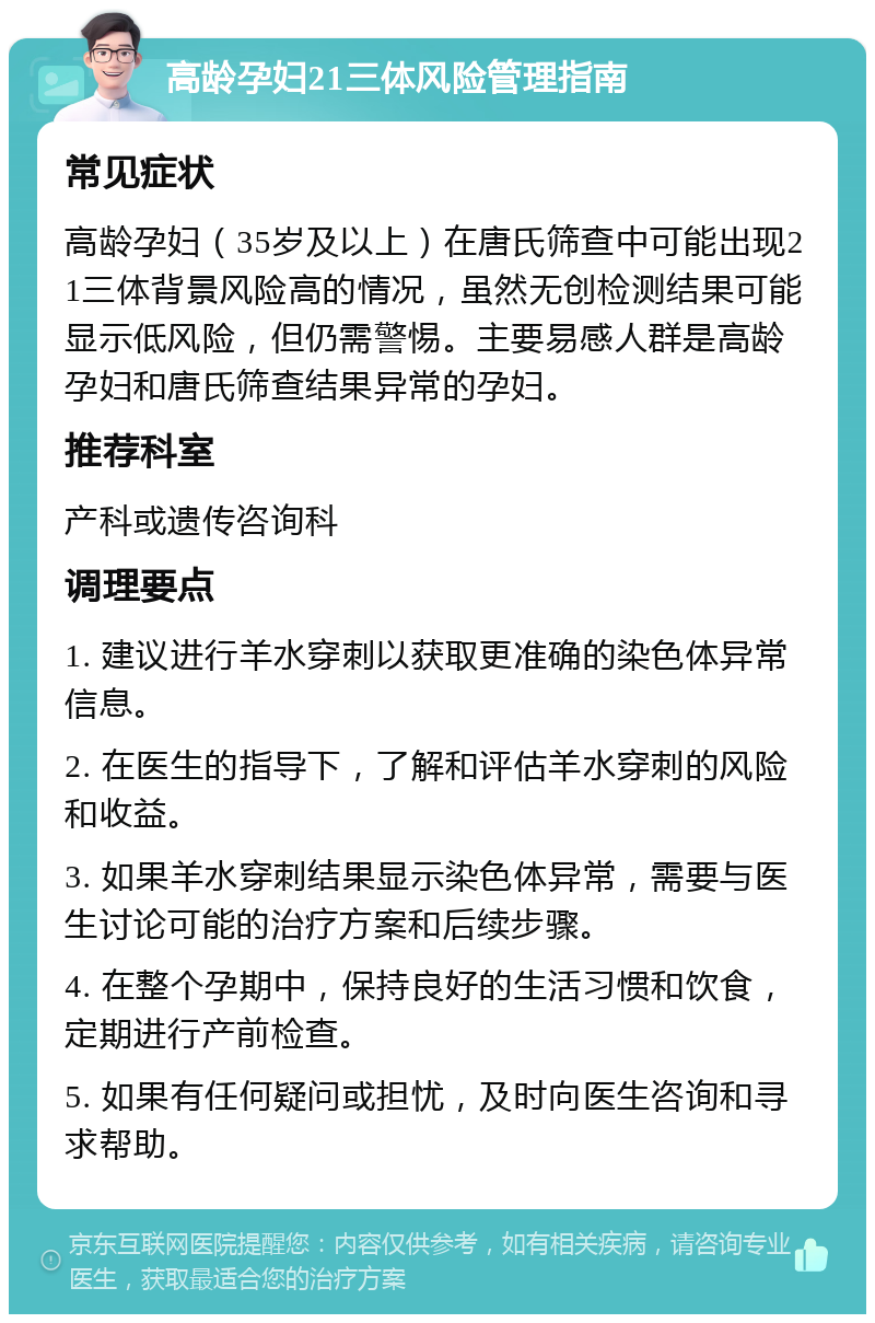 高龄孕妇21三体风险管理指南 常见症状 高龄孕妇（35岁及以上）在唐氏筛查中可能出现21三体背景风险高的情况，虽然无创检测结果可能显示低风险，但仍需警惕。主要易感人群是高龄孕妇和唐氏筛查结果异常的孕妇。 推荐科室 产科或遗传咨询科 调理要点 1. 建议进行羊水穿刺以获取更准确的染色体异常信息。 2. 在医生的指导下，了解和评估羊水穿刺的风险和收益。 3. 如果羊水穿刺结果显示染色体异常，需要与医生讨论可能的治疗方案和后续步骤。 4. 在整个孕期中，保持良好的生活习惯和饮食，定期进行产前检查。 5. 如果有任何疑问或担忧，及时向医生咨询和寻求帮助。