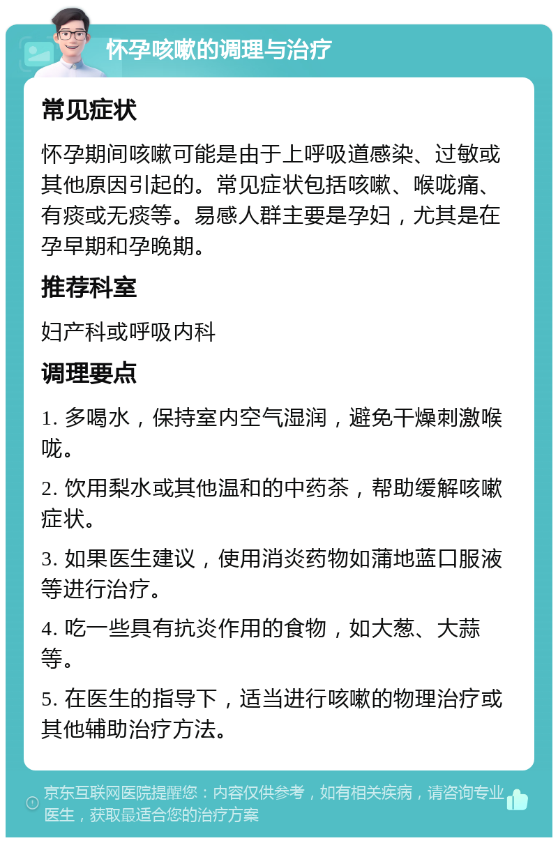 怀孕咳嗽的调理与治疗 常见症状 怀孕期间咳嗽可能是由于上呼吸道感染、过敏或其他原因引起的。常见症状包括咳嗽、喉咙痛、有痰或无痰等。易感人群主要是孕妇，尤其是在孕早期和孕晚期。 推荐科室 妇产科或呼吸内科 调理要点 1. 多喝水，保持室内空气湿润，避免干燥刺激喉咙。 2. 饮用梨水或其他温和的中药茶，帮助缓解咳嗽症状。 3. 如果医生建议，使用消炎药物如蒲地蓝口服液等进行治疗。 4. 吃一些具有抗炎作用的食物，如大葱、大蒜等。 5. 在医生的指导下，适当进行咳嗽的物理治疗或其他辅助治疗方法。