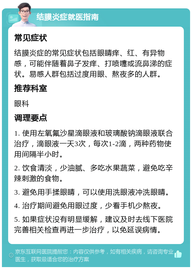 结膜炎症就医指南 常见症状 结膜炎症的常见症状包括眼睛痒、红、有异物感，可能伴随着鼻子发痒、打喷嚏或流鼻涕的症状。易感人群包括过度用眼、熬夜多的人群。 推荐科室 眼科 调理要点 1. 使用左氧氟沙星滴眼液和玻璃酸钠滴眼液联合治疗，滴眼液一天3次，每次1-2滴，两种药物使用间隔半小时。 2. 饮食清淡，少油腻、多吃水果蔬菜，避免吃辛辣刺激的食物。 3. 避免用手揉眼睛，可以使用洗眼液冲洗眼睛。 4. 治疗期间避免用眼过度，少看手机少熬夜。 5. 如果症状没有明显缓解，建议及时去线下医院完善相关检查再进一步治疗，以免延误病情。