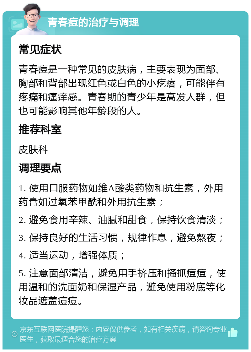 青春痘的治疗与调理 常见症状 青春痘是一种常见的皮肤病，主要表现为面部、胸部和背部出现红色或白色的小疙瘩，可能伴有疼痛和瘙痒感。青春期的青少年是高发人群，但也可能影响其他年龄段的人。 推荐科室 皮肤科 调理要点 1. 使用口服药物如维A酸类药物和抗生素，外用药膏如过氧苯甲酰和外用抗生素； 2. 避免食用辛辣、油腻和甜食，保持饮食清淡； 3. 保持良好的生活习惯，规律作息，避免熬夜； 4. 适当运动，增强体质； 5. 注意面部清洁，避免用手挤压和搔抓痘痘，使用温和的洗面奶和保湿产品，避免使用粉底等化妆品遮盖痘痘。