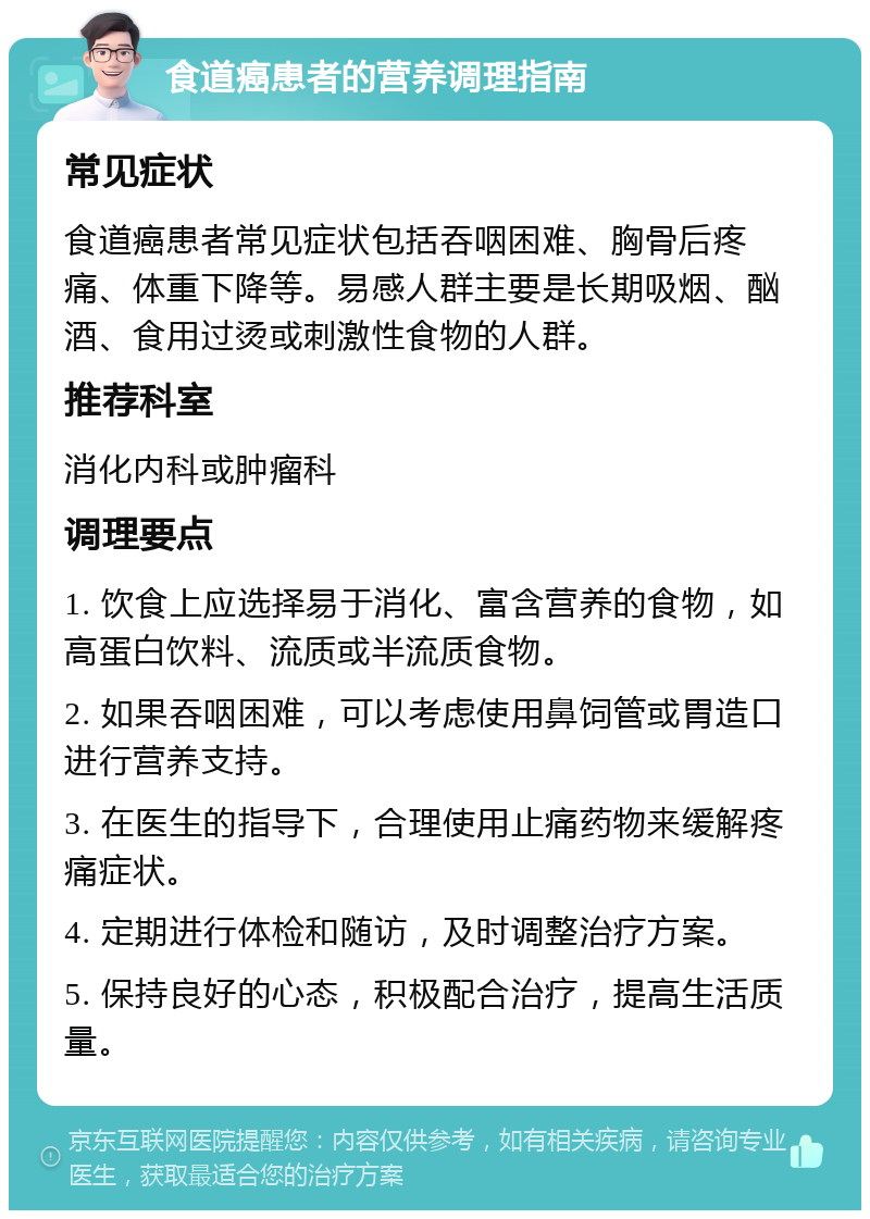 食道癌患者的营养调理指南 常见症状 食道癌患者常见症状包括吞咽困难、胸骨后疼痛、体重下降等。易感人群主要是长期吸烟、酗酒、食用过烫或刺激性食物的人群。 推荐科室 消化内科或肿瘤科 调理要点 1. 饮食上应选择易于消化、富含营养的食物，如高蛋白饮料、流质或半流质食物。 2. 如果吞咽困难，可以考虑使用鼻饲管或胃造口进行营养支持。 3. 在医生的指导下，合理使用止痛药物来缓解疼痛症状。 4. 定期进行体检和随访，及时调整治疗方案。 5. 保持良好的心态，积极配合治疗，提高生活质量。