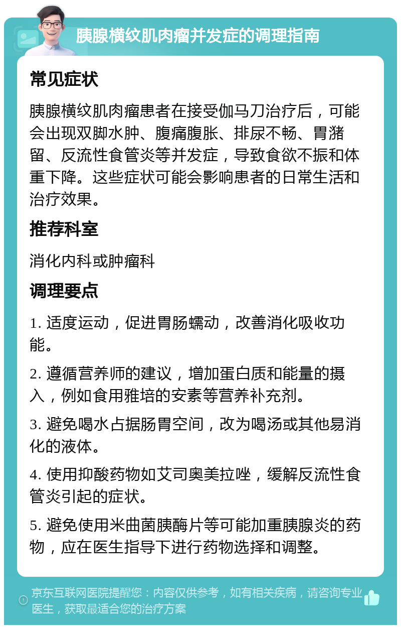 胰腺横纹肌肉瘤并发症的调理指南 常见症状 胰腺横纹肌肉瘤患者在接受伽马刀治疗后，可能会出现双脚水肿、腹痛腹胀、排尿不畅、胃潴留、反流性食管炎等并发症，导致食欲不振和体重下降。这些症状可能会影响患者的日常生活和治疗效果。 推荐科室 消化内科或肿瘤科 调理要点 1. 适度运动，促进胃肠蠕动，改善消化吸收功能。 2. 遵循营养师的建议，增加蛋白质和能量的摄入，例如食用雅培的安素等营养补充剂。 3. 避免喝水占据肠胃空间，改为喝汤或其他易消化的液体。 4. 使用抑酸药物如艾司奥美拉唑，缓解反流性食管炎引起的症状。 5. 避免使用米曲菌胰酶片等可能加重胰腺炎的药物，应在医生指导下进行药物选择和调整。