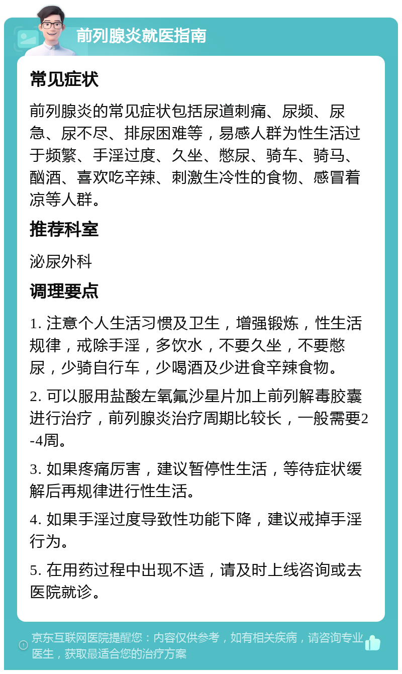 前列腺炎就医指南 常见症状 前列腺炎的常见症状包括尿道刺痛、尿频、尿急、尿不尽、排尿困难等，易感人群为性生活过于频繁、手淫过度、久坐、憋尿、骑车、骑马、酗酒、喜欢吃辛辣、刺激生冷性的食物、感冒着凉等人群。 推荐科室 泌尿外科 调理要点 1. 注意个人生活习惯及卫生，增强锻炼，性生活规律，戒除手淫，多饮水，不要久坐，不要憋尿，少骑自行车，少喝酒及少进食辛辣食物。 2. 可以服用盐酸左氧氟沙星片加上前列解毒胶囊进行治疗，前列腺炎治疗周期比较长，一般需要2-4周。 3. 如果疼痛厉害，建议暂停性生活，等待症状缓解后再规律进行性生活。 4. 如果手淫过度导致性功能下降，建议戒掉手淫行为。 5. 在用药过程中出现不适，请及时上线咨询或去医院就诊。