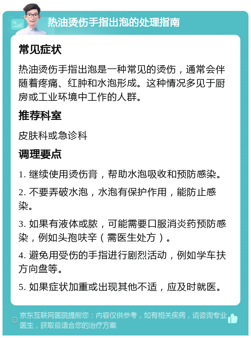 热油烫伤手指出泡的处理指南 常见症状 热油烫伤手指出泡是一种常见的烫伤，通常会伴随着疼痛、红肿和水泡形成。这种情况多见于厨房或工业环境中工作的人群。 推荐科室 皮肤科或急诊科 调理要点 1. 继续使用烫伤膏，帮助水泡吸收和预防感染。 2. 不要弄破水泡，水泡有保护作用，能防止感染。 3. 如果有液体或脓，可能需要口服消炎药预防感染，例如头孢呋辛（需医生处方）。 4. 避免用受伤的手指进行剧烈活动，例如学车扶方向盘等。 5. 如果症状加重或出现其他不适，应及时就医。