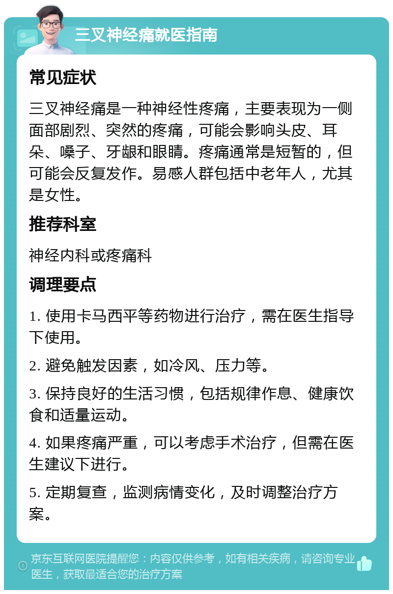 三叉神经痛就医指南 常见症状 三叉神经痛是一种神经性疼痛，主要表现为一侧面部剧烈、突然的疼痛，可能会影响头皮、耳朵、嗓子、牙龈和眼睛。疼痛通常是短暂的，但可能会反复发作。易感人群包括中老年人，尤其是女性。 推荐科室 神经内科或疼痛科 调理要点 1. 使用卡马西平等药物进行治疗，需在医生指导下使用。 2. 避免触发因素，如冷风、压力等。 3. 保持良好的生活习惯，包括规律作息、健康饮食和适量运动。 4. 如果疼痛严重，可以考虑手术治疗，但需在医生建议下进行。 5. 定期复查，监测病情变化，及时调整治疗方案。