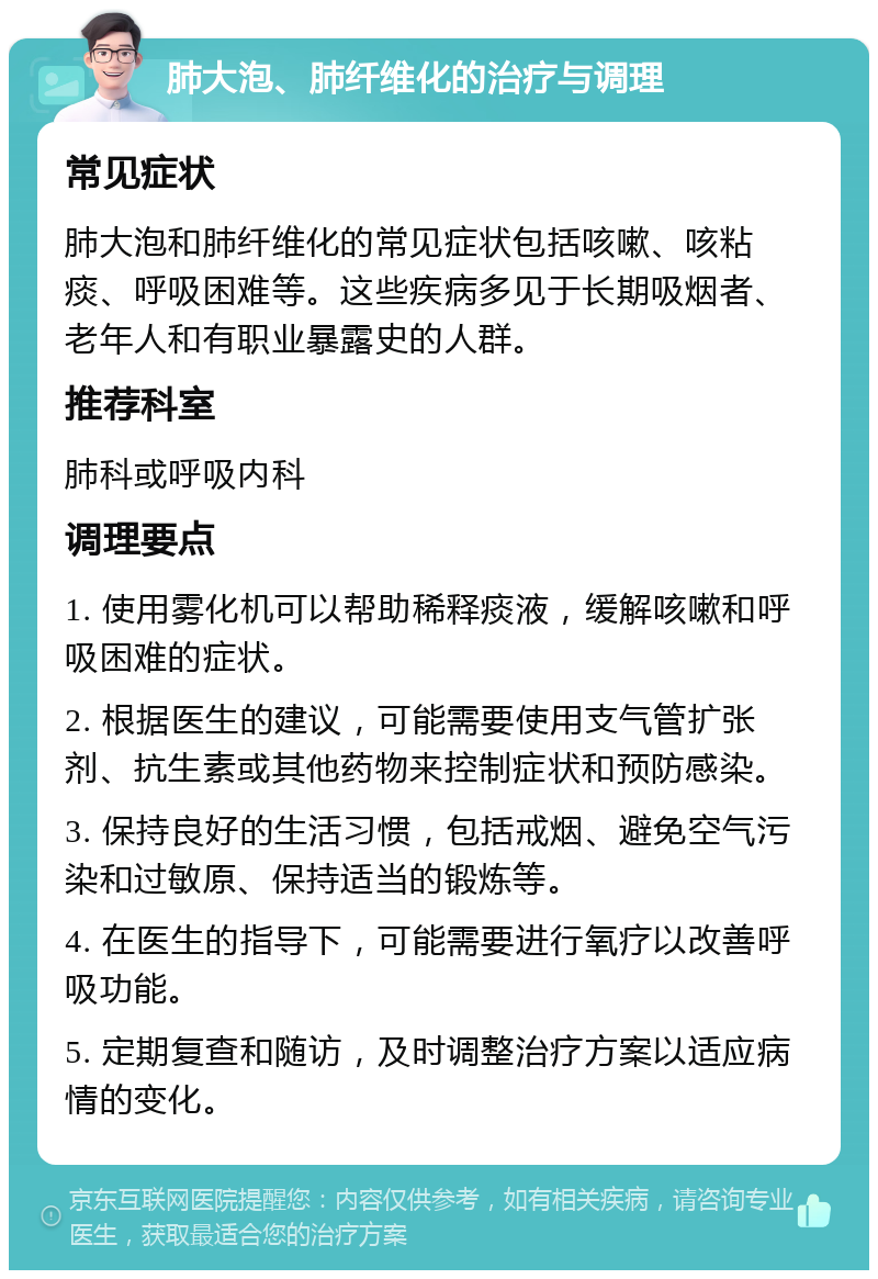 肺大泡、肺纤维化的治疗与调理 常见症状 肺大泡和肺纤维化的常见症状包括咳嗽、咳粘痰、呼吸困难等。这些疾病多见于长期吸烟者、老年人和有职业暴露史的人群。 推荐科室 肺科或呼吸内科 调理要点 1. 使用雾化机可以帮助稀释痰液，缓解咳嗽和呼吸困难的症状。 2. 根据医生的建议，可能需要使用支气管扩张剂、抗生素或其他药物来控制症状和预防感染。 3. 保持良好的生活习惯，包括戒烟、避免空气污染和过敏原、保持适当的锻炼等。 4. 在医生的指导下，可能需要进行氧疗以改善呼吸功能。 5. 定期复查和随访，及时调整治疗方案以适应病情的变化。