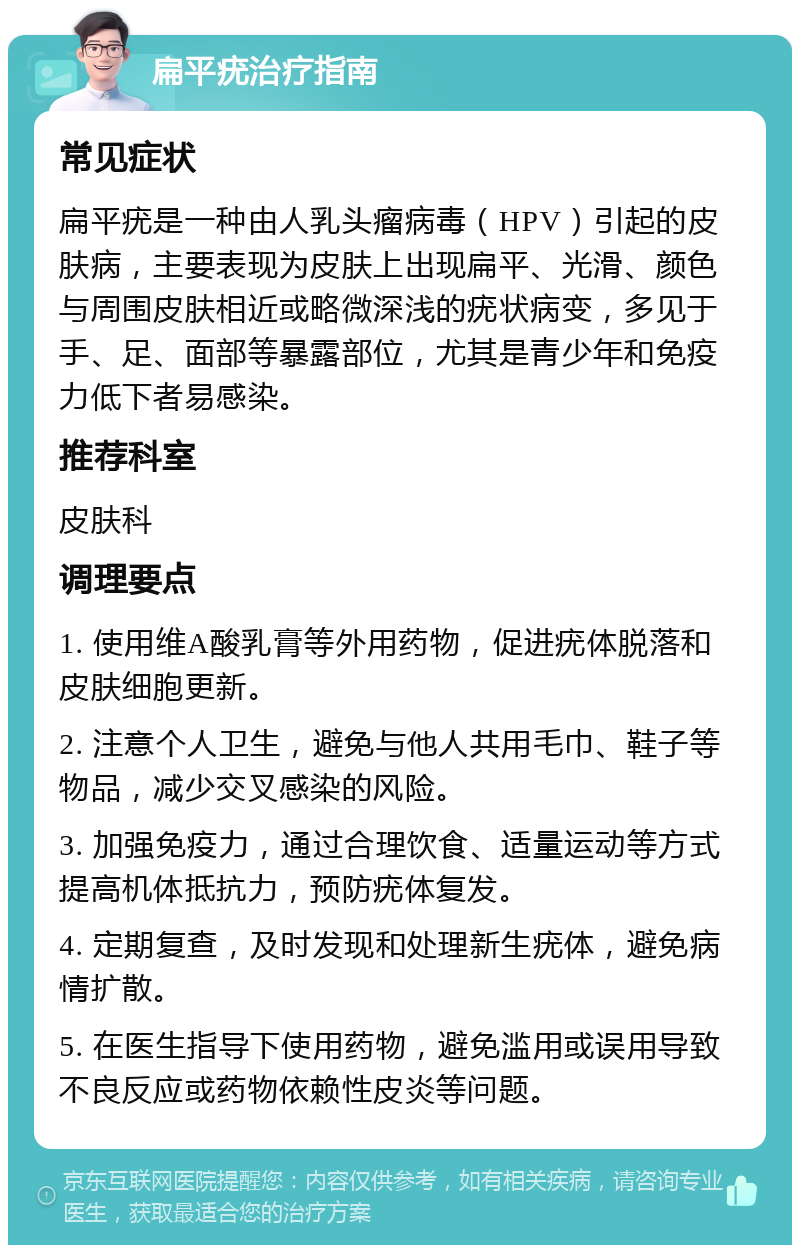 扁平疣治疗指南 常见症状 扁平疣是一种由人乳头瘤病毒（HPV）引起的皮肤病，主要表现为皮肤上出现扁平、光滑、颜色与周围皮肤相近或略微深浅的疣状病变，多见于手、足、面部等暴露部位，尤其是青少年和免疫力低下者易感染。 推荐科室 皮肤科 调理要点 1. 使用维A酸乳膏等外用药物，促进疣体脱落和皮肤细胞更新。 2. 注意个人卫生，避免与他人共用毛巾、鞋子等物品，减少交叉感染的风险。 3. 加强免疫力，通过合理饮食、适量运动等方式提高机体抵抗力，预防疣体复发。 4. 定期复查，及时发现和处理新生疣体，避免病情扩散。 5. 在医生指导下使用药物，避免滥用或误用导致不良反应或药物依赖性皮炎等问题。