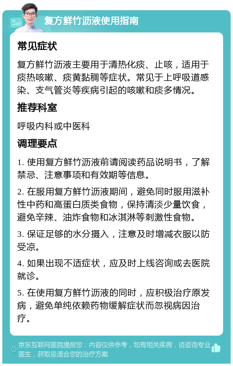 复方鲜竹沥液使用指南 常见症状 复方鲜竹沥液主要用于清热化痰、止咳，适用于痰热咳嗽、痰黄黏稠等症状。常见于上呼吸道感染、支气管炎等疾病引起的咳嗽和痰多情况。 推荐科室 呼吸内科或中医科 调理要点 1. 使用复方鲜竹沥液前请阅读药品说明书，了解禁忌、注意事项和有效期等信息。 2. 在服用复方鲜竹沥液期间，避免同时服用滋补性中药和高蛋白质类食物，保持清淡少量饮食，避免辛辣、油炸食物和冰淇淋等刺激性食物。 3. 保证足够的水分摄入，注意及时增减衣服以防受凉。 4. 如果出现不适症状，应及时上线咨询或去医院就诊。 5. 在使用复方鲜竹沥液的同时，应积极治疗原发病，避免单纯依赖药物缓解症状而忽视病因治疗。